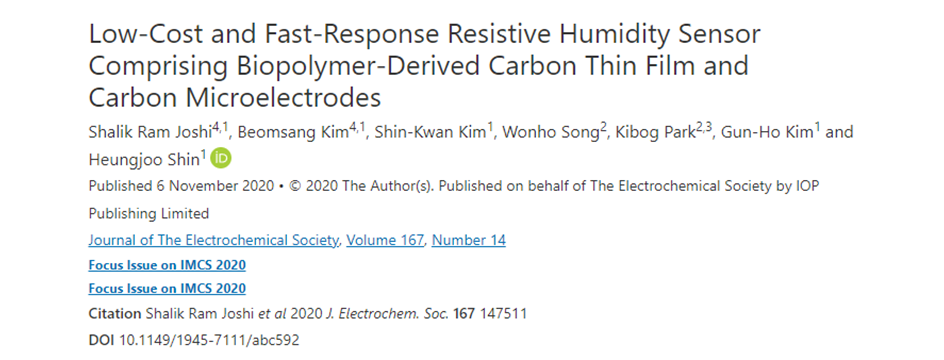 Shalik Ram Joshi, Beomsang Kim, Shin-Kwan Kim, Wonho Song, Kibog Park, Gun-Ho Kim1
              and Heungjoo Shin “Low-Cost and Fast-Response Resistive Humidity Sensor Comprising
              Biopolymer-Derived Carbon Thin Film and Carbon Microelectrodes”Journal of Power Journal
              of The Electrochemical Society, 167.14: 147511.(2020)